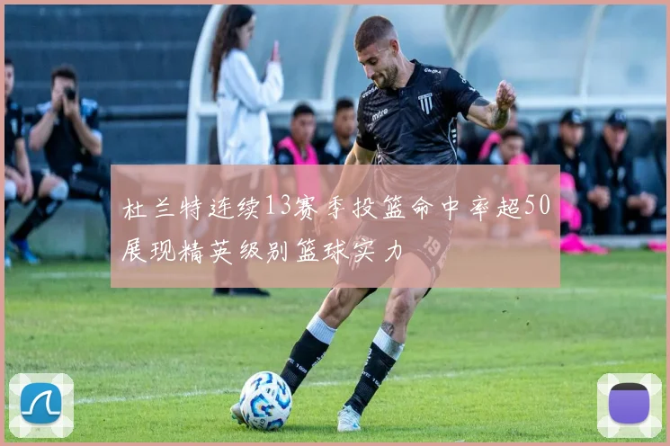 杜兰特连续13赛季投篮命中率超50展现精英级别篮球实力