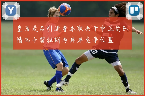 皇马是否引进鲁本取决于中卫离队情况卡雷拉斯与库库竞争位置