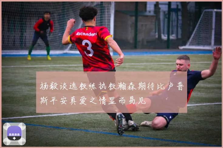 杨毅谈选教练执教瀚森期待比卢普斯平安真爱之情显而易见