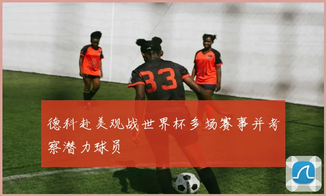 德科赴美观战世界杯多场赛事并考察潜力球员