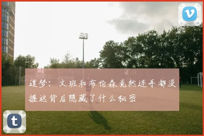 追梦：文班和布伦森竟然连手都没握这背后隐藏了什么秘密