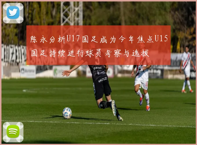陈永分析U17国足成为今年焦点U15国足持续进行球员考察与选拔