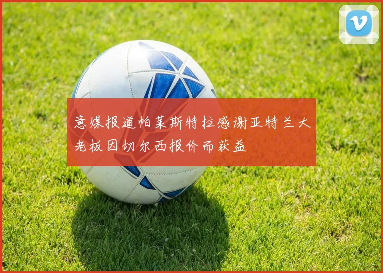意媒报道帕莱斯特拉感谢亚特兰大老板因切尔西报价而获益