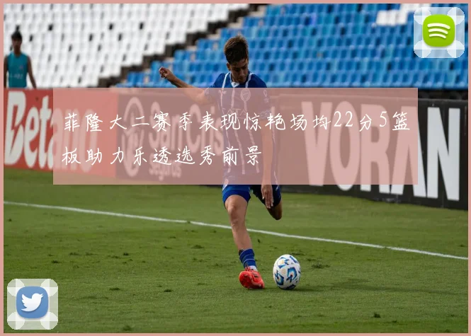 菲隆大二赛季表现惊艳场均22分5篮板助力乐透选秀前景