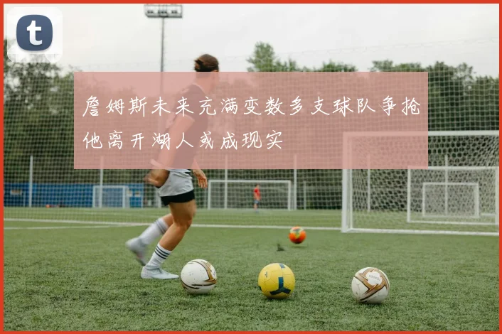 詹姆斯未来充满变数多支球队争抢他离开湖人或成现实