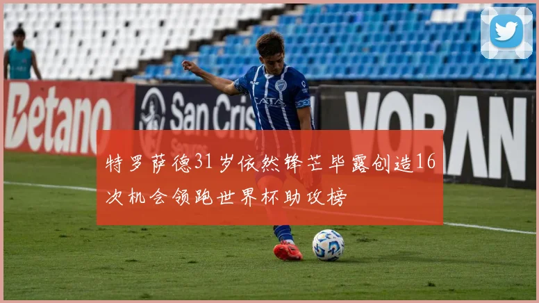 特罗萨德31岁依然锋芒毕露创造16次机会领跑世界杯助攻榜