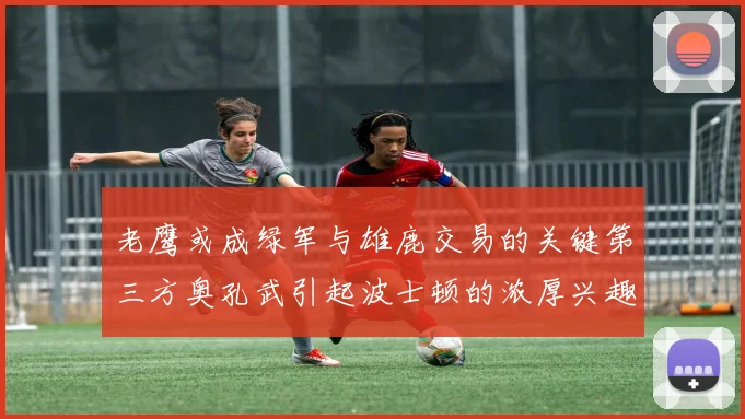 老鹰或成绿军与雄鹿交易的关键第三方奥孔武引起波士顿的浓厚兴趣