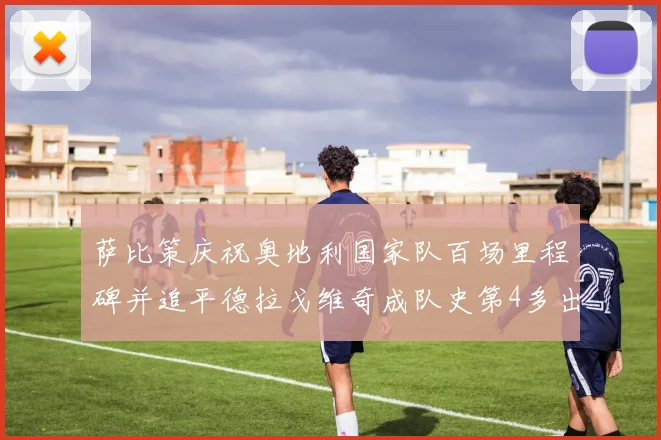 萨比策庆祝奥地利国家队百场里程碑并追平德拉戈维奇成队史第4多出场者