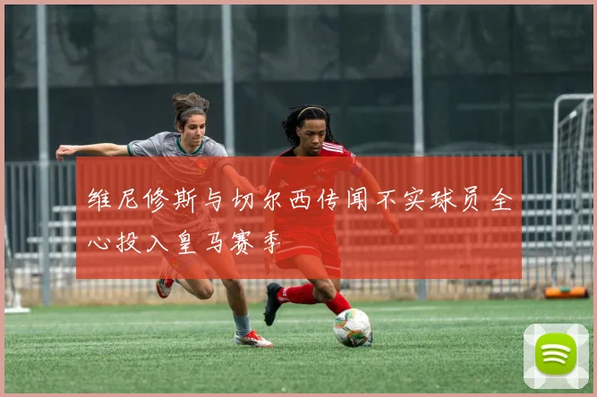 维尼修斯与切尔西传闻不实球员全心投入皇马赛季