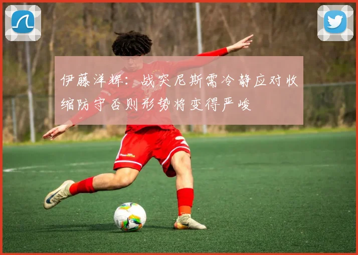 伊藤洋辉：战突尼斯需冷静应对收缩防守否则形势将变得严峻