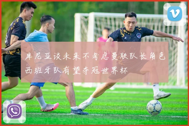 库尼亚谈未来不考虑曼联队长角色西班牙队有望夺冠世界杯